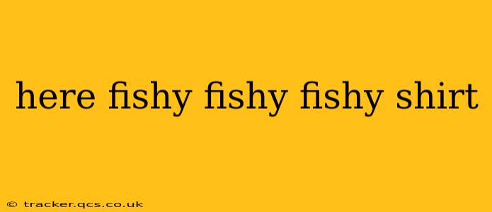 here fishy fishy fishy shirt